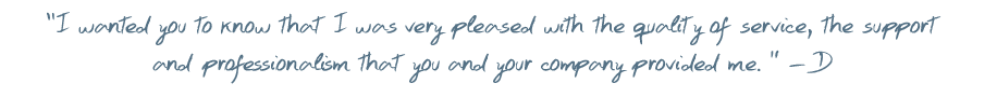 I wanted you to know that I was very pleased with the quality of service, the support and professionalism that you and your company provided me