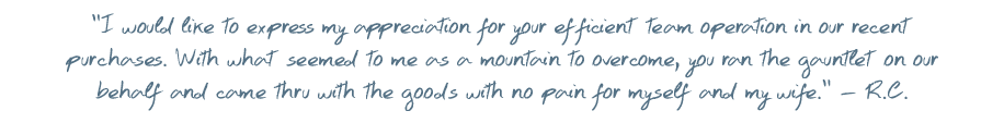 I would like to express my appreciation for your efficient team operation in our recent purchases. With that seemed to me as a mountain to overcome, you ran the gauntlet on our behalf and come thru with the goods with no pain for myself and my wife. � R.C.